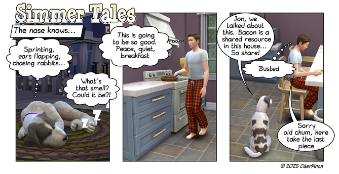Page 1: Comic Strip - 3 Panels 

Panel 1: A dog sleeping on a bedroom rug 

Title: Simmer Tales 

Caption: The nose knows... 

Jac: (Dreaming) Sprinting, ears flapping, chasing rabbits...

Jac: (Dreaming) What's that smell? Could it be?!

Panel 2: A man cooking breakfast in a homey kitchen

Jon: (Thinking) This is going to be so good. Peace, quiet, breakfast

Panel 3: Man eating breakfast at the kitchen counter, dog watching him 

Jac: Jon, we talked about this. Bacon is a shared resource in th…