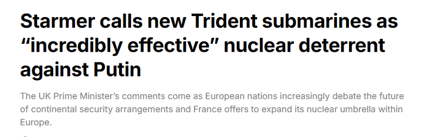Starmer calls new Trident submarines as
“incredibly effective” nuclear deterrent
against Putin

The UK Prime Minister's comments come as European nations increasingly debate the future
of continental security arrangements and France offers to expand its nuclear umbrella within
Europe.
