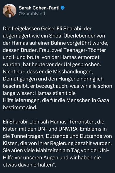 Die freigelassen Geisel Eli Sharabi, der abgemagert wie ein Shoa-Überlebender von der Hamas auf einer Bühne vorgeführt wurde, dessen Bruder, Frau, zwei Teenager-Töchter und Hund brutal von der Hamas ermordet wurden, hat heute vor der UN gesprochen.
Nicht nur, dass er die Misshandlungen, Demütigungen und den Hunger eindringlich beschreibt, er bezeugt auch, was wir alle schon lange wissen: Hamas stiehlt die Hilfslieferungen, die für die Menschen in Gaza bestimmt sind.
Eli Sharabi: „Ich sah Hamas-Terroristen, die Kisten mit den UN- und UNWRA-Emblems in die Tunnel tragen, Dutzende und Dutzende von Kisten, die von Ihrer Regierung bezahlt wurden.
Sie aßen viele Mahlzeiten am Tag von der UN-Hilfe vor unseren Augen und wir haben nie etwas davon erhalten"