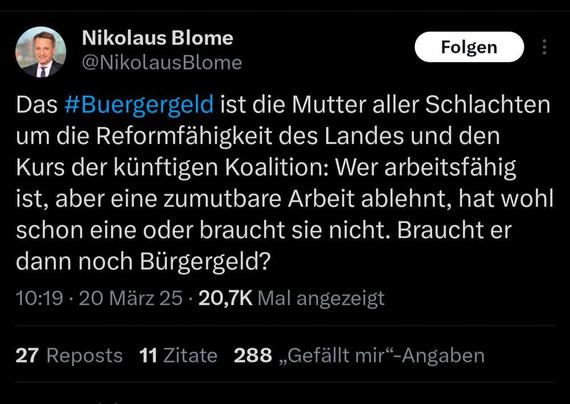 Das #Buergergeld ist die Mutter aller Schlachten
um die Reformfähigkeit des Landes und den
Kurs der künftigen Koalition: Wer arbeitsfähig
ist, aber eine zumutbare Arbeit ablehnt, hat wohl
schon eine oder braucht sie nicht. Braucht er
dann noch Bürgergeld?

10:19 - 20 März 25 - 20,7K Mal angezeigt

27 Reposts 11Zitate 288 „Gefällt mir“-Angaben