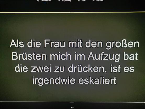 Als die Frau mit den großen
Brüsten mich im Aufzug bat
die zwei zu drücken, ist es
irgendwie eskaliert
