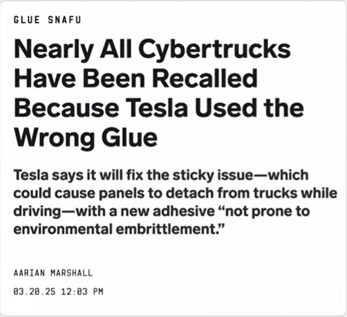 Screenshot header article on The Wire : 

Nearly All Cybertrucks Have Been Recalled
Because Tesla Used the Wrong Glue

Tesla says it will fix the sticky issue—which
could cause panels to detach from trucks while
driving—with a new adhesive “not prone to
environmental embrittlement.”

AARIAN MARSHALL

03.20.25 12:03 PM
