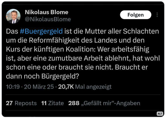 Tweet von Nikolaus Blome:
Das #Buergergeld ist die Mutter aller Schlachten
um die Reformfahigkeit des Landes und den
Kurs der kiinftigen Koalition: Wer arbeitsfahig
ist, aber eine zumutbare Arbeit ablehnt, hat wohl
schon eine oder braucht sie nicht. Braucht er
dann noch Biirgergeld?
10:19 - 20 Marz 25 - 20,7K Mal angezeigt


