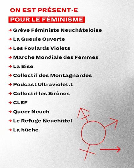ON EST PRÉSENT·E POUR LE FEMINISME: Grève Féministe Neuchâteloise, La Gueule Ouverte, Les Foulards Violets, Marche Mondiale des Femmes, La Bise, Collectif des Montagnardes, Podcast Ultraviolet.t, Collectif les Sirènes, CLEF, Queer Neuch, Le Refuge Neuchâtel, La bûche