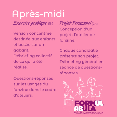 Information sur la seconde partie de la journée sur fond rose: 

Version concentrée destinée aux enfants et basée sur un gabarit.

Débriefing collectif de ce qui a été réalisé. 

Question réponse sur les usages du fanzine dans le cadre d'ateliers. 

Projet personnel (2H)
Conception d'un projet d'atelier de fanzine .

Chaque candidat·e présente son projet. Débriefing général en séance de questions-réponses.
