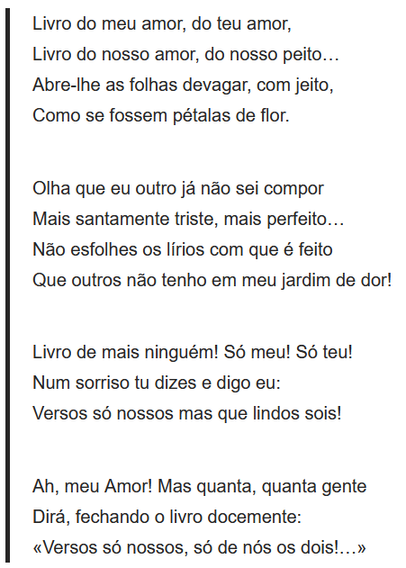

    Livro do meu amor, do teu amor,
    Livro do nosso amor, do nosso peito…
    Abre-lhe as folhas devagar, com jeito,
    Como se fossem pétalas de flor.

    Olha que eu outro já não sei compor
    Mais santamente triste, mais perfeito…
    Não esfolhes os lírios com que é feito
    Que outros não tenho em meu jardim de dor!

    Livro de mais ninguém! Só meu! Só teu!
    Num sorriso tu dizes e digo eu:
    Versos só nossos mas que lindos sois!

    Ah, meu Amor! Mas quanta, quanta gente
    Dirá, fechando o livro docemente:
    «Versos só nossos, só de nós os dois!…»
