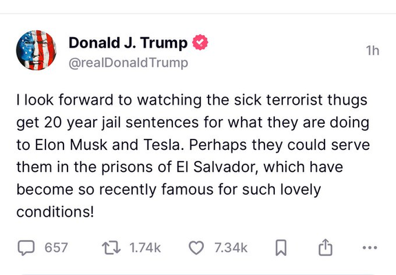 Donald J. Trump tweet: 
| look forward to watching the sick terrorist thugs
get 20 year jail sentences for what they are doing
to Elon Musk and Tesla. Perhaps they could serve
them in the prisons of El Salvador, which have
become so recently famous for such lovely
conditions!