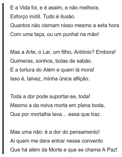 E a Vida foi, e é assim, e não melhora.
Esforço inútil. Tudo é ilusão.
Quantos não cismam nisso mesmo a esta hora
Com uma taça, ou um punhal na mão!
 
Mas a Arte, o Lar, um filho, António? Embora!
Quimeras, sonhos, bolas de sabão.
E a tortura do Além e quem lá mora!
Isso é, talvez, minha única aflição.
 
Toda a dor pode suportar-se, toda!
Mesmo a da noiva morta em plena boda,
Que por mortalha leva… essa que traz.
 
Mas uma não: é a dor do pensamento!
Ai quem me dera entrar nesse convento
Que há além da Morte e que se chama A Paz!