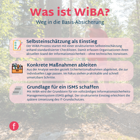 WiBA steht für „Weg in die Basis-Absicherung“ – ein strukturiertes Einstiegsverfahren, das Unternehmen hilft, ihre Informationssicherheit Schritt für Schritt nach den Standards des IT-Grundschutzes aufzubauen.

Gerade für kleine und mittlere Organisationen kann der Einstieg in ein Informationssicherheits-Managementsystem (ISMS) überwältigend wirken. WiBA bietet hier einen klaren, praxisnahen Pfad, der die Umsetzung machbar und transparent gestaltet – ohne sofort alle Ressourcen zu beanspruchen.

Mit WiBA beginnt Informationssicherheit nicht als Mammutprojekt, sondern als gangbarer Weg in eine geschützte digitale Zukunft.