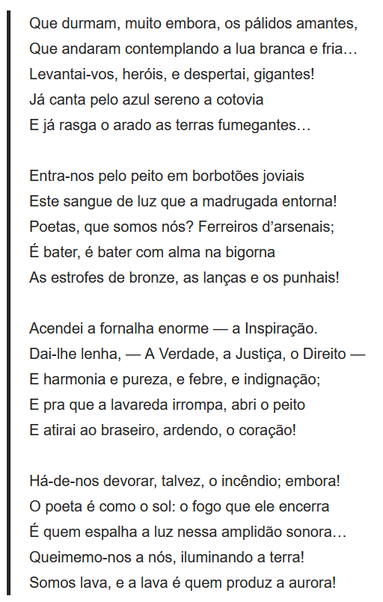 Que durmam, muito embora, os pálidos amantes,
Que andaram contemplando a lua branca e fria…
Levantai-vos, heróis, e despertai, gigantes!
Já canta pelo azul sereno a cotovia
E já rasga o arado as terras fumegantes…
 
Entra-nos pelo peito em borbotões joviais
Este sangue de luz que a madrugada entorna!
Poetas, que somos nós? Ferreiros d’arsenais;
É bater, é bater com alma na bigorna
As estrofes de bronze, as lanças e os punhais!
 
Acendei a fornalha enorme — a Inspiração.
Dai-lhe lenha, — A Verdade, a Justiça, o Direito —
E harmonia e pureza, e febre, e indignação;
E pra que a lavareda irrompa, abri o peito
E atirai ao braseiro, ardendo, o coração!
 
Há-de-nos devorar, talvez, o incêndio; embora!
O poeta é como o sol: o fogo que ele encerra
É quem espalha a luz nessa amplidão sonora…
Queimemo-nos a nós, iluminando a terra!
Somos lava, e a lava é quem produz a aurora!