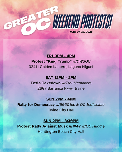Greater OC Weekend Protests (Mar 21-23, 2025)

FRI 3PM - 4PM
Protest “King Trump” w/DWSOC
32411 Golden Lantern, Laguna Niguel

SAT 12PM - 2PM
Tesla Takedown w/Troublemakers
2807 Barranca Pkwy, Irvine

SUN 2PM - 4PM
Rally for Democracy w/50501oc & OC Indivisible
Irvine City Hall

SUN 2PM - 3:30PM
Protest Rally Against Musk & 47 w/OC Huddle
Huntington Beach City Hall