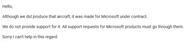 Hello,

Although we did produce that aircraft, it was made for Microsoft under contract.

We do not provide support for it. All support requests for Microsoft products must go through them.

Sorry I can't help in this regard.
