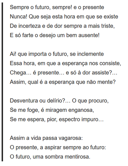 Sempre o futuro, sempre! e o presente
Nunca! Que seja esta hora em que se existe
De incerteza e de dor sempre a mais triste,
E só farte o desejo um bem ausente!
 
Ai! que importa o futuro, se inclemente
Essa hora, em que a esperança nos consiste,
Chega… é presente… e só à dor assiste?…
Assim, qual é a esperança que não mente?
 
Desventura ou delírio?… O que procuro,
Se me foge, é miragem enganosa,
Se me espera, pior, espectro impuro…
 
Assim a vida passa vagarosa:
O presente, a aspirar sempre ao futuro:
O futuro, uma sombra mentirosa.
