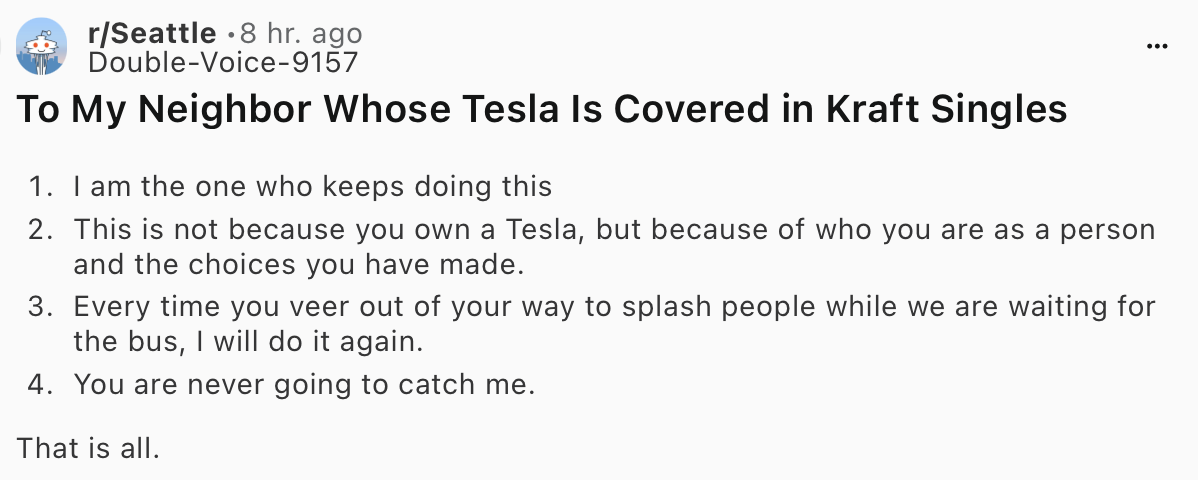 Post from Reddit Seattle:
"To My Neighbor Whose Tesla Is Covered in Kraft Singles
1. I am the one who keeps doing this
2. This is not because you own a Tesla, but because of who you are as a person and the choices you have made.
3. Every time you veer out of your way to splash people while we are waiting for the bus, I will do it again.
4. You are never going to catch me.
That is all." Post from Reddit Seattle:
"To My Neighbor Whose Tesla Is Covered in Kraft Singles
1. I am the one who keeps doing this
2. This is not because you own a Tesla, but because of who you are as a person and the choices you have made.
3. Every time you veer out of your way to splash people while we are waiting for the bus, I will do it again.
4. You are never going to catch me.
That is all."