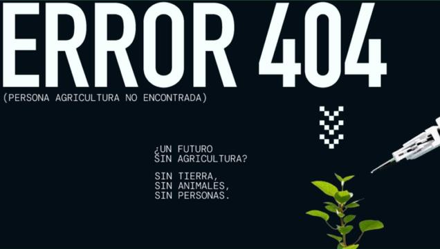 Un fondo negro muestra el texto "ERROR 404 (PERSONA AGRICULTURA NO ENCONTRADA)" en letras blancas mayúsculas y de gran tamaño. Debajo, en letras blancas más pequeñas, hay una pregunta: "¿Un futuro sin agricultura?". A continuación, se lee: "Sin tierra, sin animales, sin personas." En la parte inferior derecha, una pequeña planta brota mientras un brazo robótico, similar a una jeringa, se acerca a ella. La imagen sugiere un futuro distópico donde la agricultura ha desaparecido, resultando en la ausencia de personas, animales y tierra.