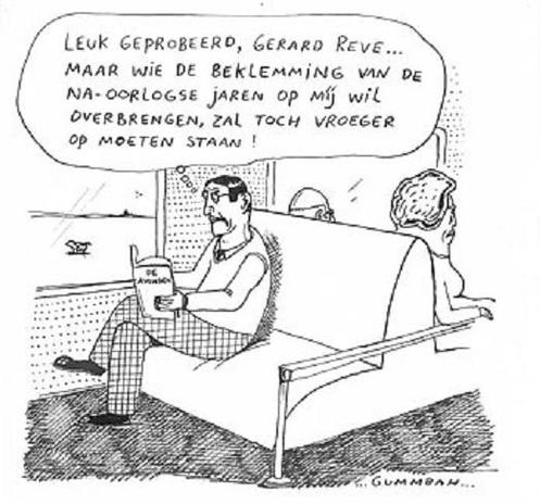 Cartoon van Gummbah

Interieur van een treincoupé. Man zit op een tweepersoons treinbankje, met zijn benen over elkaar geslagen en met twee handen een opengeslagen boek op zijn knie vasthoudend. 
Hij zit aan de raamkant van de trein, door het raam is een voorbijtrekkend landschap te zien. Het treinbankje is dubbel, heeft aan de achterkant nog een bank, waarop een echtpaar zit. De achterkant van hun hoofden steekt nog net boven de rand van de bank uit. Hun rijrichting is tegenovergesteld aan die van de man.
Denkballon boven de man: "Leuk geprobeerd, Gerard Reve ... Maar wie de beklemming van de naoorlogse jaren op míj wil overbrengen, zal toch vroeger op moeten staan!"