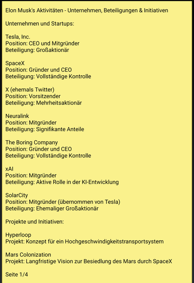 Text screenshot 1:
Elon Musk's Aktivitäten - Unternehmen, Beteiligungen & Initiativen

Unternehmen und Startups:

Tesla, Inc.
Position: CEO und Mitgründer
Beteiligung: Großaktionär

SpaceX
Position: Gründer und CEO
Beteiligung: Vollständige Kontrolle

X (ehemals Twitter)
Position: Vorsitzender
Beteiligung: Mehrheitsaktionär

Neuralink
Position: Mitgründer
Beteiligung: Signifikante Anteile

The Boring Company
Position: Gründer und CEO
Beteiligung: Vollständige Kontrolle

xAI
Position: Mitgründer
Beteiligung: Aktive Rolle in der KI-Entwicklung

SolarCity
Position: Mitgründer (übernommen von Tesla)
Beteiligung: Ehemaliger Großaktionär

Projekte und Initiativen:

Hyperloop
Projekt: Konzept für ein Hochgeschwindigkeitstransportsystem

Mars Colonization
Projekt: Langfristige Vision zur Besiedlung des Mars durch SpaceX

Ende Seite 1/4