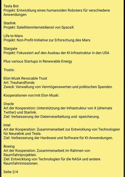 Text screenshot 2:
Tesla Bot
Projekt: Entwicklung eines humanoiden Roboters für verschiedene Anwendungen

Starlink
Projekt: Satelliteninternetdienst von SpaceX

Life to Mars
Projekt: Non-Profit-Initiative zur Erforschung des Mars

Stargate
Projekt: Fokussiert auf den Ausbau der KI-Infrastruktur in den USA

Plus various Startups in Renewable Energy

Trusts:

Elon Musk Revocable Trust
Art: Treuhandfonds
Zweck: Verwaltung von Vermögenswerten und politischen Spenden.

Kooperationen von/mit Elon Musk:

Oracle
Art der Kooperation: Unterstützung der Infrastruktur von X (ehemals Twitter) und Starlink.
Ziel: Verbesserung der Datenverarbeitung und -speicherung.

Intel
Art der Kooperation: Zusammenarbeit zur Entwicklung von Technologien für Neuralink und Tesla.
Ziel: Verbesserung der Hardware und Software für KI-Anwendungen.

Boeing
Art der Kooperation: Zusammenarbeit im Rahmen von Raumfahrtprojekten.
Ziel: Entwicklung von Technologien für die NASA und andere Raumfahrtmissionen.

Ende Seite 2/4