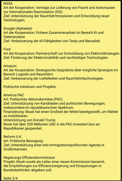 Text screenshot 3:
NASA
Art der Kooperation: Verträge zur Lieferung von Fracht und Astronauten zur Internationalen Raumstation (ISS).
Ziel: Unterstützung der Raumfahrtmissionen und Entwicklung neuer Technologien.

Google (Alphabet)
Art der Kooperation: Frühere Zusammenarbeit im Bereich KI und Datenanalyse.
Ziel: Verbesserung der KI-Fähigkeiten von Tesla und Neuralink.

Ford
Art der Kooperation: Partnerschaft zur Entwicklung von Elektrofahrzeugen.
Ziel: Förderung der Elektromobilität und nachhaltiger Technologien.

Amazon
Art der Kooperation: Strategische Gespräche über mögliche Synergien im Bereich Logistik und Raumfahrt.
Ziel: Verbesserung der Lieferketten und Raumfahrttechnologien.

Politische Initiativen und Projekte:

America PAC
Art: Politisches Aktionskomitee (PAC)
Ziel: Unterstützung von Kandidaten und politischen Bewegungen, insbesondere im republikanischen Spektrum.
Finanzierung: Musk hat einen Großteil der Mittel bereitgestellt, um Wähler zu mobilisieren.
Unterstützung von Donald Trump
Musk hat über 200 Millionen USD in die PAC investiert bzw an Republikaner gespendet.

Reform U.K.
Art: Politische Bewegung
Ziel: Unterstützung einer anti-immigrationspolitischen Agenda in Großbritannien.

Regierungs-Effizienzkommission
Projekt: Musk wurde als Leiter einer neuen Kommission benannt, die Empfehlungen zur Effizienzsteigerung und Einsparungen in Bundesbehörden abgeben soll.

Ende Seite 3/4