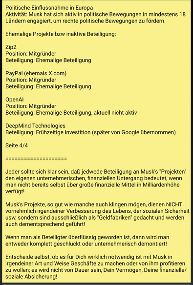 Text screenshot 4:

Politische Einflussnahme in Europa
Aktivität: Musk hat sich aktiv in politische Bewegungen in mindestens 18 Ländern engagiert, um rechte politische Bewegungen zu fördern.

Ehemalige Projekte bzw inaktive Beteiligung:

Zip2
Position: Mitgründer
Beteiligung: Ehemalige Beteiligung

PayPal (ehemals X.com)
Position: Mitgründer
Beteiligung: Ehemalige Beteiligung

OpenAI
Position: Mitgründer
Beteiligung: Ehemalige Beteiligung, aktuell nicht aktiv

DeepMind Technologies
Beteiligung: Frühzeitige Investition (später von Google übernommen)

Ende Seite 4/4

====================

Zusatz:

Jeder sollte sich klar sein, daß jedwede Beteiligung an Musk's "Projekten" den eigenen unternehmerischen, finanziellen Untergang bedeutet, wenn man nicht bereits selbst über große finanzielle Mittel in Milliardenhöhe verfügt!

Musk's Projekte, so gut wie manche auch klingen mögen, dienen NICHT vornehmlich irgendeiner Verbesserung des Lebens, der sozialen Sicherheit usw, sondern sind ausschließlich als "Geldfabriken" gedacht und werden auch dementsprechend geführt!

Wenn man als Beteiligter überflüssig geworden ist, dann wird man entweder komplett geschluckt oder unternehmerisch demontiert!

Entscheide selbst, ob es für Dich wirklich notwendig ist mit Musk in irgendeiner Art und Weise Geschäfte zu machen oder von ihm profitieren zu wollen; es wird nicht von Dauer sein, Dein Vermögen, Deine finanzielle/soziale Absicherung!

Ende