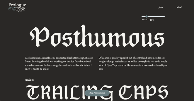 Website screenshot
Title: Prologue Type

Posthumous 

Posthumous is a variable semi-connected blackletter script. It arose from a lettering sketch I was working on, just for fun—but when I started to connect the letters together and soften all of the joints, I knew it had to be a font.

Of course, it quickly spiraled out of control and now includes six weights along a variable axis as well as two stylistic sets and a whole slew of OpenType features, like automatic arrows and various figure sets.