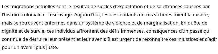 Les migrations actuelles sont le résultat de siècles d’exploitation et de souffrances causées par l’histoire coloniale et l’esclavage. Aujourd’hui, les descendants de ces victimes fuient la misère, mais se retrouvent enfermés dans un système de violence et de marginalisation. En quête de dignité et de survie, ces individus affrontent des défis immenses, conséquences d’un passé qui continue de détruire leur présent et leur avenir. Il est urgent de reconnaître ces injustices et d’agir pour un avenir plus juste.