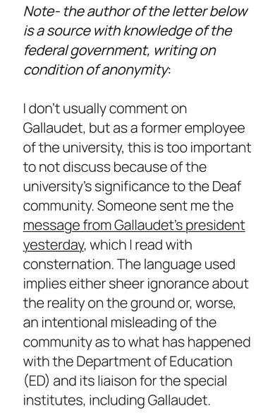 Note- the author of the letter below is a source with knowledge of the federal government, writing on condition of anonymity:

I don’t usually comment on Gallaudet, but as a former employee of the university, this is too important to not discuss because of the university’s significance to the Deaf community. Someone sent me the message from Gallaudet’s president yesterday, which I read with consternation. The language used implies either sheer ignorance about the reality on the ground or, worse, an intentional misleading of the community as to what has happened with the Department of Education (ED) and its liaison for the special institutes, including Gallaudet.