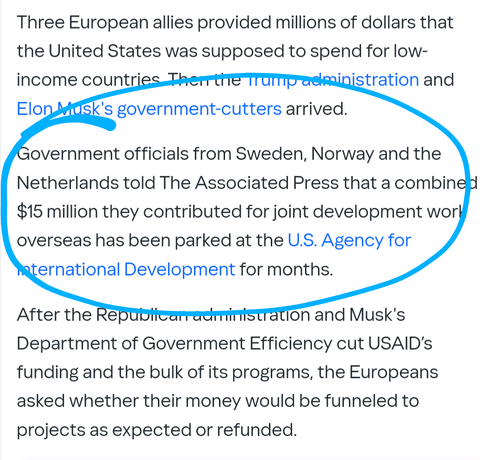 Three European allies provided millions of dollars that the United States was supposed to spend for low-income countries. Then the Trump administration and Elon Musk's government-cutters arrived.

Government officials from Sweden, Norway and the Netherlands told The Associated Press that a combined $15 million they contributed for joint development work overseas has been parked at the U.S. Agency for International Development for months.

After the Republican administration and Musk's Department of Government Efficiency cut USAID’s funding and the bulk of its programs, the Europeans asked whether their money would be funneled to projects as expected or refunded.

“It’s a concern for us, especially as we want our partner organizations to be compensated for the work they have put into the programs,” said Julia Lindholm, a spokeswoman for the Swedish government’s international development agency.

The true total may be larger. Other foreign governments also had money entrusted with USAID for distribution in a range of joint development projects at the time President Donald Trump ordered the funding freeze on Jan. 20, according to an official directly familiar with the matter who was not authorized to comment publicly and spoke on condition of anonymity.