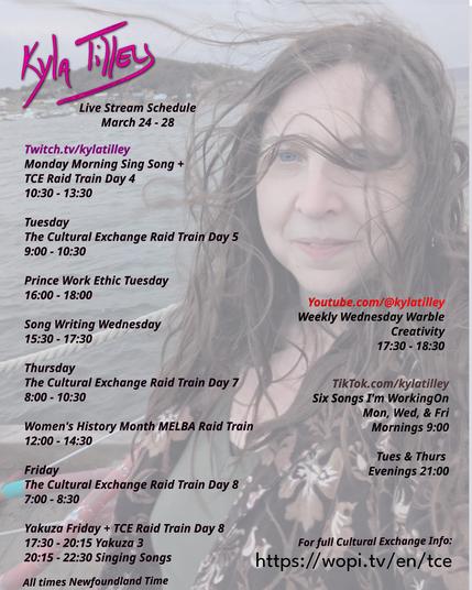 A windswept Kyla Tilley with the ocean behind her. Printed overtop is her livestream schedule for March 24 - 28th
Twitch.tv/kylatilley Monday Morning Sing Song + TCE Raid Train Day 4 10:30-13:30
Tuesday The Cultural Exchange Raid Train Day 5 9:00-10:30
Prince Work Ethic Tuesday 16:00-18:00
Song Writing Wednesday 15:30-17:30
Thursday The Cultural Exchange Raid Train Day 7 8:00-10:30
Women's History Month MELBA Raid Train 12:00-14:30
Friday The Cultural Exchange Raid Train Day 8 7:00-8:30
Yakuza Friday + TCE Raid Train Day 8 17:30-20:15 Yakuza 3 20:15-22:30 Singing Songs
Youtube.com/@kylatilley Weekly Wednesday Warble: Creativity 17:30-18:30
TikTok.com/@kylatilley Six Songs I'm Working On Monday, Wednesday,
Friday Mornings 9:00 Tuesday, Thursday Evenings 21:00
All times posted in Newfoundland Time
