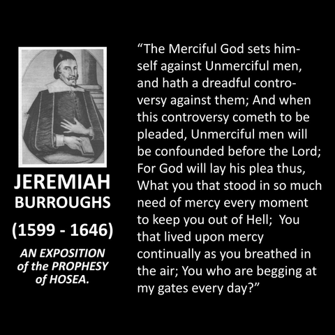 JEREMIAH BURROUGHS (1599 - 1646) AN EXPOSITION of the PROPHESY of HOSEA. "The Merciful God sets himself against Unmerciful men, and hath a dreadful controversy against them; And when this controversy cometh to be pleaded, Unmerciful men will be confounded before the Lord; For God will lay his plea thus, What you that stood in so much need of mercy every moment to keep you out of Hell; You that lived upon mercy continually as you breathed in the air; You who are begging at my gates every day?" 