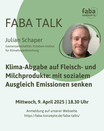 Faba Talk
Julian Schaper 
Gastwissenschaftler, Potsdam-Institut für Klimafolgenforschung
Klima-Abgabe auf Fleisch- und Milchprodukte: mit sozialem Ausgleich Emissionen senken
Mittwoch, 9. April 2025 | 18.30 Uhr
Anmeldung auf unserer Webseite.
https://faba-konzepte.de/faba-talks/

