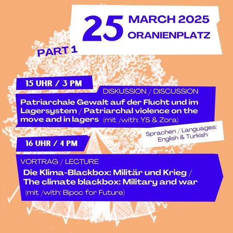 25 March 2025 
Oranienplatz

Part 1
15 Uhr / 3 pm
Diskussion / Discussion
Patriarchale Gewalt auf der Flucht und im Lagersystem / Patriarchal violence on the move and in lagers (mit/ with: YS & Zora)

16 Uhr / 4 pm
Vortrag / Lecture
Die Klima-Blackbox: Militär und Krieg / The climate blackbox: Military and war 
(with / mit: Bipoc for Future)