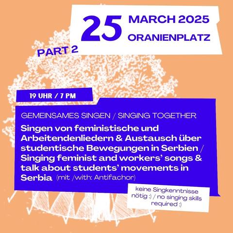 25 March 2025
Oranienplatz
Part 2

19 Uhr / 7 pm 
Gemeinsames singen / singing together
Singen von feministische und Arbeitendenliedern & Austausch über studentische Bewegungen in Serbien / 
Singing feminist and workers' songs & talk about students' movements in Serbia (mit/ with: Antifachor) 
- keine Singkenntnisse nötig :) / no singing skills required :) -