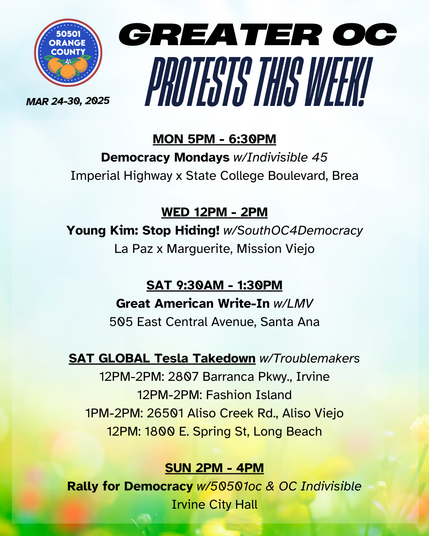 Greater OC Protests This Week (Mar 24-30, 2025)

MON 5PM - 6:30PM
Democracy Mondays w/Indivisible 45
Imperial Highway x State College Boulevard, Brea

WED 12PM - 2PM
Young Kim: Stop Hiding! w/SouthOC4Democracy
La Paz x Marguerite, Mission Viejo

SAT 9:30AM - 1:30PM
Great American Write-In w/LMV
505 East Central Avenue, Santa Ana

SAT GLOBAL Tesla Takedown w/Troublemakers
12PM-2PM: 2807 Barranca Pkwy., Irvine
12PM-2PM: Fashion Island
1PM-2PM: 26501 Aliso Creek Rd., Aliso Viejo
12PM: 1800 E. Spring St, Long Beach

SUN 2PM - 4PM
Rally for Democracy w/50501oc & OC Indivisible
Irvine City Hall