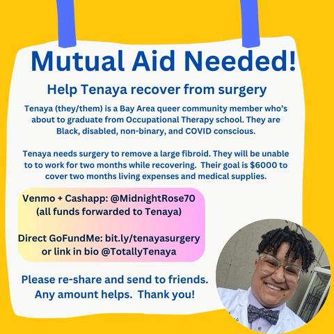 Tenaya smiling and looking at the camera.  They're a Black non-binary person with short curly hair, glasses, wearing a white lab coat and bow tie. Flyer text: "Mutual Aid Needed!  Help Tenaya recover from surgery  Tenaya (they/them) is a Bay Area queer community member who's about to graduate from Occupational Therapy school. They are Black, disabled, non-binary, and COVID conscious.  Tenaya needs surgery to remove a large fibroid. They will be unable to to work for two months while recovering. Their goal is $6000 to cover two months living expenses and medical supplies.  Venmo + Cashapp: @MidnightRose70 (all funds forwarded to Tenaya)  Direct GoFundMe: bit.ly/tenayasurgery or link in bio @Totally Tenaya  Please re-share and send to friends. Any amount helps. Thank you!". 