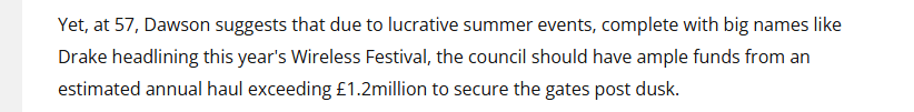 Yet, at 57, Dawson suggests that due to lucrative summer events, complete with big names like
Drake headlining this year's Wireless Festival, the council should have ample funds from an
estimated annual haul exceeding £1.2million to secure the gates post dusk.
