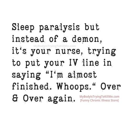 Sleep paralysis but instead of a demon, it's your nurse, trying to put your IV line in saying "I'm almost finished. Whoops." Over & Over again.