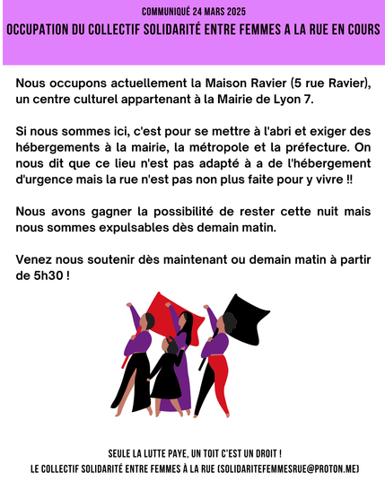 OCCUPATION DU COLLECTIF SOLIDARITÉ ENTRE FEMMES A LA RUE EN COURS

Nous occupons actuellement la Maison Ravier (5 rue Ravier), un centre culturel appartenant à la Mairie de Lyon 7. 

Si nous sommes ici, c'est pour se mettre à l'abri et exiger des hébergements à la mairie, la métropole et la préfecture. On nous dit que ce lieu n'est pas adapté à a de l'hébergement d'urgence mais la rue n'est pas non plus faite pour y vivre !!

Nous avons gagner la possibilité de rester cette nuit mais nous sommes expulsables dès demain matin.

Venez nous soutenir dès maintenant ou demain matin à partir de 5h30 !

UN TOIT C'EST UN DROIT !