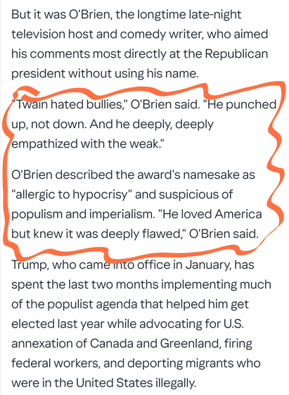 But it was O'Brien, the longtime late-night television host and comedy writer, who aimed his comments most directly at the Republican president without using his name.

"Twain hated bullies," O'Brien said. "He punched up, not down. And he deeply, deeply empathized with the weak."

O'Brien described the award's namesake as "allergic to hypocrisy" and suspicious of populism and imperialism. "He loved America but knew it was deeply flawed," O'Brien said.