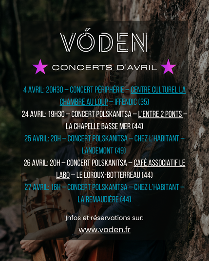Dates de concerts de Vóden en avril 2025: 4 avril: 20h30 – Concert Périphérie – Centre Culturel La Chambre au Loup – Iffendic (35)
24 avril: 19h30 – Concert Polskanitsa – L’entre 2 Ponts – la Chapelle Basse Mer (44)
25 avril: 20h – Concert Polskanitsa – Chez l’habitant – Landemont (49) 
26 avril: 20h – Concert Polskanitsa – Café associatif Le Labo – Le Loroux-Botterreau (44)
27 avril: 16h – Concert Polskanitsa – Chez l’habitant – La Remaudière (44)
Plus d'infos et réservations sur www.voden.fr