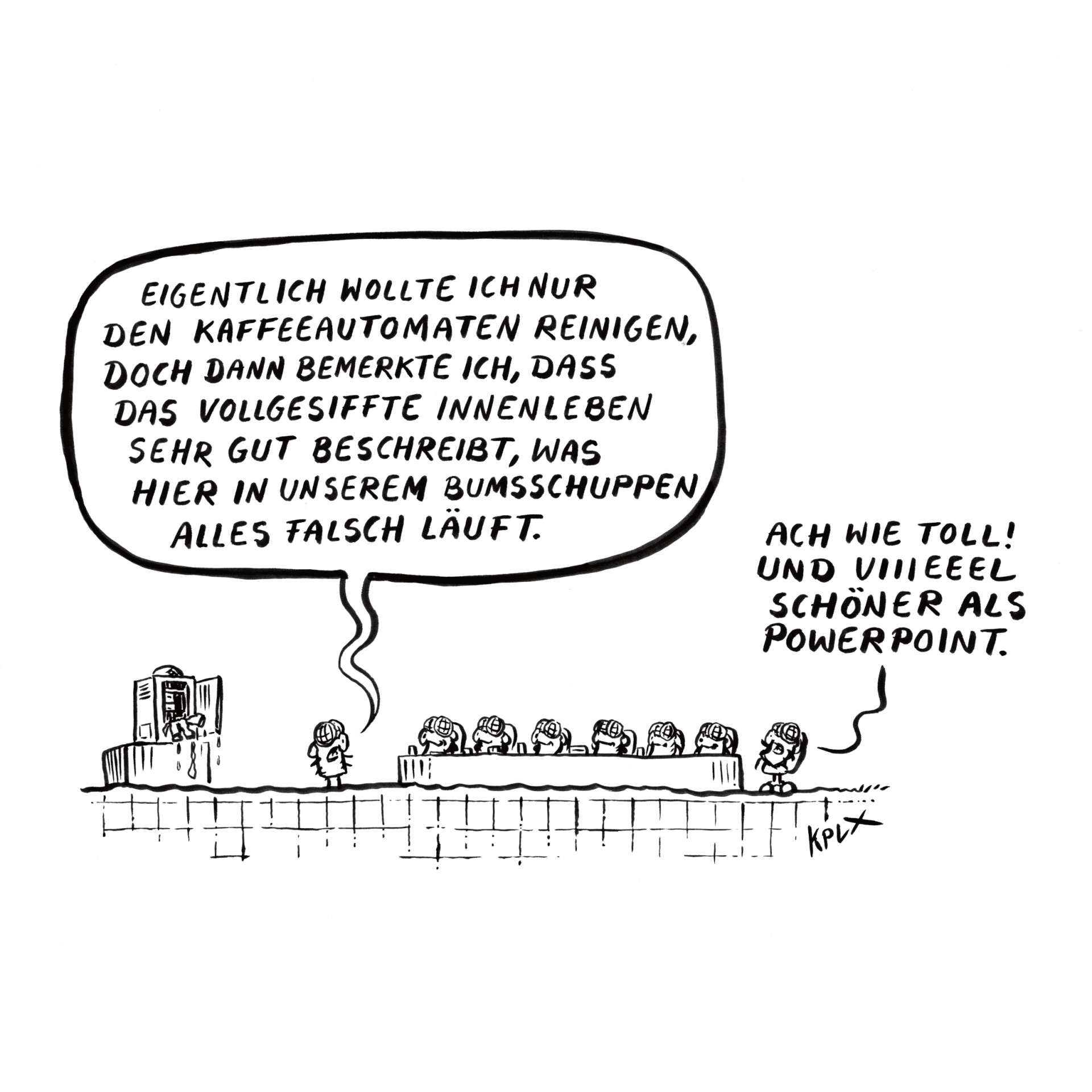 Comic
Dienstbesprechung mit mehreren Fliegen, links ein vollgesiffter Kaffeeautomat.
Fliege links
„Eigentlich wollte ich nur den Kaffeeautomaten reinigen, doch dann bemerkte ich, dass das vollgesiffte Innenleben sehr gut beschreibt, was hier in unserem Bumsschuppen alles falsch läuft.“
Fliege rechts
„Ach wie toll! Und viiieeel schöner als Powerpoint“