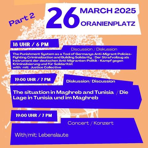 26 March 2025 
Oranienplatz
Part 2 

18 Uhr / 6 pm
Discussion / Diskussion
The Punishment System as a tool of Germanys Anti-Migrant Policies - Fighting criminalization and building solidarity / 
Der Strafvollzug als Instrument der deutschen Anti-Migranten-Politik - Kampf gegen Kriminalisierung und für Solidarität 
With/ mit: Justice Collective

19 Uhr / 7 pm
Diskussion / discussion
The situation in Maghreb and Tunisia / Die Lage in Tunesien und im Maghreb

19 Uhr / 7 pm 
Concert / Konzert 
With / mit : Lebenslaute