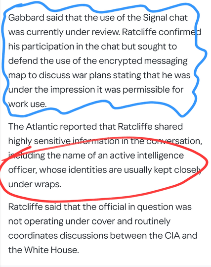Gabbard said that the use of the Signal chat was currently under review. Ratcliffe confirmed his participation in the chat but sought to defend the use of the encrypted messaging map to discuss war plans stating that he was under the impression it was permissible for work use.

The Atlantic reported that Ratcliffe shared highly sensitive information in the conversation, including the name of an active intelligence officer, whose identities are usually kept closely under wraps.

Ratcliffe said that the official in question was not operating under cover and routinely coordinates discussions between the CIA and the White House.