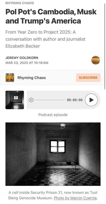 RHYMING CHAOS 

Pol Pot's Cambodia, Musk and Trump's America From Year Zero to Project 2025: 

A conversation with author and journalist Elizabeth Becker 

JEREMY GOLDKORN 
MAR 23, 2025 

Podcast episode 

Photo of a cell inside Security Prison 21, now known as Tuol Sleng Genocide Museum. Photo by Marcin Czernia.