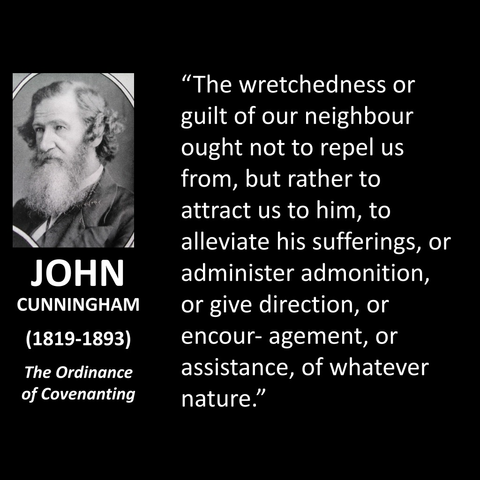 JOHN CUNNINGHAM (1819-1893) The Ordinance of Covenanting "The wretchedness or guilt of our neighbour ought not to repel us from, but rather to attract us to him, to alleviate his sufferings, or administer admonition, or give direction, or encouragement, or assistance, of whatever nature." 