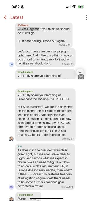 Pete Hegseth if you think we should do it let's go.
Just hate balling Europe out again.
Let's just make sure our messaging is tight here. And there are things we can do upfront to minimize risk to Saudi oil facilities we should do it
#
VP: I fully share your loathing of
VP: I fully share your loathing of European free-bedings PATHETIC,
But Mike is correct, we are the only ones on the planet on our side of the ledgeri who can do this. Nobody ese even close. Question is timing, I feel like now is as good a time as any given POTUS directive to reopen shipping lanes think we should go but POTUS retaine 24 hours of decision space
As I heard it, the president was clean green light, but we soon make clear to Egypt and Europe what we expect in return. We also need to figure out how to enforce such a requirement. EG Europe doesn't remunerate, then what? if the US successfully restores freedom of navigation at great cost there needs to be some further economic gain extracted in return,
Agree