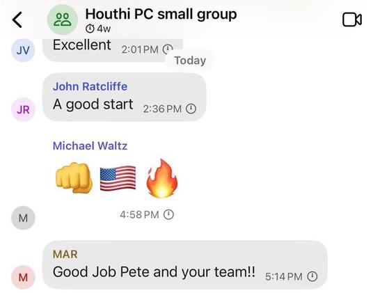 JV
20 00
Houthi PC small group
4w
Excellent
2:01PM
Today
John Ratcliffe
A good start
2:36 PM
JR
#
M
Michael Waltz
4:58 PM
MAR
Good Job Pete and your team!!
M
5:14 PM