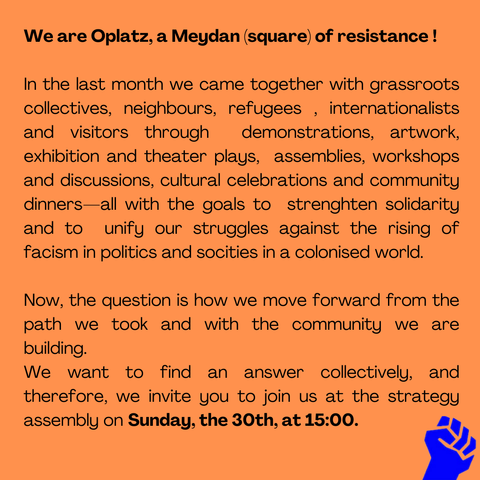 Call to join the 4th strategy assembly of Oplatz Camp/2025

We are Oplatz, a Meydan (square) of resistance !

In the last month we came together with grassroots collectives, neighbours, refugees , internationalists  and visitors through  demonstrations, artwork, exhibition and theaters,  assemblies, workshops and discussions, cultural celebrations and community dinners—all with the goals to  strenghten solidarity and to  unify our struggles against the rising of facism in politics and socities in a colonised world.

Now, the question is how we move forward from the path we took and with the community we are building. We want to find an answer collectively, and therefore, we invite you to join us at the strategy assembly on Sunday, the 30th, at 15:00."