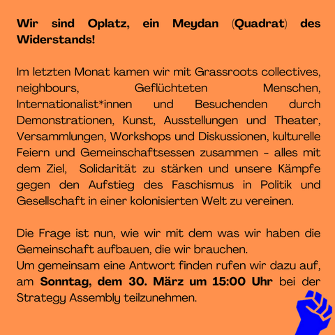 Aufruf zum Strategie-Plenum  des Oplatz Camp/2025

Wir sind Oplatz, ein Meydan (Quadrat) des Widerstands!

Im letzten Monat kamen wir mit Grassroots collectives, neighbours, Geflüchteten Menschen,  Internationalist*innen und Besuchenden durch Demonstrationen, Kunst, Ausstellungen und Theater, Versammlungen, Workshops und Diskussionen, kulturelle Feiern und Gemeinschaftsessen zusammen - alles mit dem Ziel,  Solidarität zu stärken und unsere Kämpfe gegen den Aufstieg des Faschismus in Politik und Gesellschaft in einer kolonisierten Welt zu vereinen.

Die Frage ist nun, wie wir mit dem was wir haben die Gemeinschaft aufbauen die wir brauchen.

Um gemeinsam eine Antwort finden rufen wir dazu auf,  am Sonntag, dem 30. März um 15:00 Uhr bei der Strategy Assembly teilzunehmen. "
