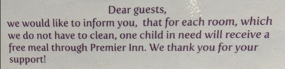 label in a hotel stating:

"Dear guests, we would like to inform you, that for each, which we do not have to clean, one child in need will receive a free meal through Premier Inn"